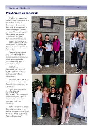 Републичко из биологије
Републичко такмичење
из биологије је одржано 28. и
29.05.2022. године на
Биолошком факултету у
Београду. И наша школа је
имала своје представнике:
ученице Миљану, Андреу и
Милу, као и наставнице
Слободанку и Дијану.
Резултати нису изостали:
МИЛА КОСТИЋ 7/1 –
похвалница за учешће на
Републичком такмичењу из
биологије.
Предметни наставник:
ДИЈАНА ЈОРДАНОВ –
захвалница за изузетан успех
у раду са ученицима и
постигнуте резултате у
настави биологије.
МИЉАНА
МИЛОШЕВИЋ 8/2 – 3.
РАНГ, диплома за врло
добро постигнуће на
такмичењу;
АНДРЕА КРСТИЋ 8/2 –
похвалница за учешће на
Републичком такмичењу из
биологије.
Предметни наставник:
СЛОБОДАНКА
РОГАНОВИЋ – захвалница
за изузетан успех у раду са
ученицима и постигнуте
резултате у настави
биологије.
Да би употпунили посету
Београду, посетили су и
његове знаменитости – Музеј
Николе Тесле и Ботаничку
башту „Јевремовац“
73
Школска 2021/2022.
 