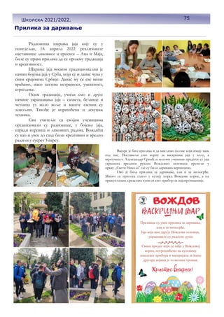 Прилика за даривање
Васкрс је био прилика и да мислимо на оне који имају мањ
еод нас. Поставили смо корпу за васкршња јаја у холу, а
вероучитељ Александар Срнић и његови ученици предали су јаја
украшена вредним рукама Вождових основаца пренели у
цркву ,,Свети Никола'' где су била даривана верницима.
Ово је била прилика за даривање, али и за милосрђе.
Много се прилога слило у кутију поред Вождове корпе, а од
прикупљених средстава купили смо прибор за најсиромашније.
Радионица шарања јаја коју су у
понедељак, 18. априла 2022. реализовале
наставнице ликовног и српског – Ана и Маја,
биле су права прилика да се прожму традиција
и креативност.
Шарање јаја воском традиционални је
начин бојења јаја у Срба, који се и данас чува у
свим крајевима Србије. Данас му се све више
враћамо, иако захтева истрајност, умешност,
стрпљење.
Осим традиције, учили смо и друге
начине украшавања јаја – салвета, беланце и
четкица уз мало воље и маште сасвим су
довољни. Такође је коришћена и декупаж
техника.
Сви учитељи са својим ученицима
организовали су радионице, у бојењу јаја,
изради корпица и ликовних радова. Вождићи
су као и увек до сада били креативни и вредно
радили у сусрет Ускрсу.
75
Школска 2021/2022.
 