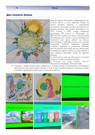 Дан планете Земље
Дана 22. априла обележава се Међународни дан
планете Земље у циљу скретања пажње на
значај очувања природе и спречавања
негативних последица људских активности по
животну средину. Дан планете обележава се од
1970. године, а 2009. године Генерална
скупштина УН донела је Резолуцију А/
РЕС/63/278, тежећи да истакне глобални значај
обележавања овог датума, у циљу упозорења на
опасности које прете животу на Земљи,
екосистемима и урбаним зонама услед развоја
индустрије, повећане потрошње енергије,
глобалног загревања и климатских промена,
како би светска популација постала свесна своје
одговорности према планети на којој живимо и
тако смањила негативан утицај на животну
средину.
У нашој школи овај дан обележен је угледним
часом и изложбом ликовних радова:
• Угледни час ,,Дан планете Земље“
Наставница географије, Љиљана Савић
• Ученици 7. разреда наше школе израдили су ликовне радове са наставницом Александром
Павловић на тему ,,Дан планете Земље“ и тиме се кроз ликовну активност, енергију, емоцију
и уживање придружили свима који су обележили овај дан.
76 Вожд
 