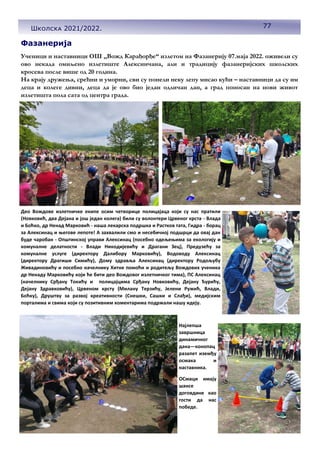 77
Школска 2021/2022.
Ученици и наставници ОШ ,,Вожд Карађорђе“ излетом на Фазанерију 07.маја 2022. оживели су
ово некада омиљено излетиште Алексинчана, али и традицију фазанеријских школских
кросева после више од 20 година.
На крају дружења, срећни и уморни, сви су понели неку лепу мисао кући – наставници да су им
деца и колеге дивни, деца да је ово био један одличан дан, а град поносан на нови живот
излетишта пола сата од центра града.
Део Вождове излетничке екипе осим четворице полицајаца који су нас пратили
(Новковић, два Дејана и још један колега) били су волонтери Црвеног крста - Влада
и Боћко, др Ненад Марковић - наша лекарска подршка и Растков тата, Гидра - борац
за Алексинац и његове лепоте! А захвалили смо и несебичној подшрци да овај дан
буде чаробан - Општинској управи Алексинац (посебно одељењима за екологију и
комуналне делатности - Влади Никодијевићу и Драгани Зец), Предузећу за
комуналне услуге (директору Далибору Марковићу), Водоводу Алексинац
(директору Драгиши Симићу), Дому здравља Алексинац (директору Родољубу
Живадиновићу и посебно начелнику Хитне помоћи и родитељу Вождових ученика
др Ненаду Марковићу који ће бити део Вождовог излетничког тима), ПС Алексинац
(начелнику Срђану Токићу и полицајцима Срђану Новковићу, Дејану Ђурићу,
Дејану Здравковићу), Црвеном крсту (Милану Терзићу, Јелени Ружић, Влади,
Боћку), Друштву за развој креативности (Снешки, Сашки и Слађи), медијским
порталима и свима који су позитивним коментарима подржали нашу идеју.
Најлепша
завршница
динамичног
дана—конопац
разапет иземђу
осмака и
наставника.
ОСмаци имају
шансе
договдине као
гости да нас
победе.
Фазанерија
 