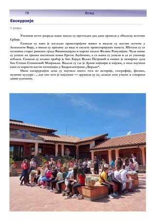 Екскурзије
5. разред
Ученици петог разреда наше школе су претходна два дана провели у обиласку источне
Србије.
Сазнали су како је изгледао праисторијски живот и видели су његове остатке у
Лепенском Виру, а имали су прилику да виде и скелете праисторијских мамута. Шетали су се
остацима старог римског града Виминацијума и царске палате Феликс Ромулијане. Чули какве
су успехе на тркама постизали коњи Ергеле Љубичево, а са њима су успели и да се упознају
изблиза. Сазнали су колико храбар је био Хајдук Вељко Петровић и каквог је немирног духа
био Стеван Стевановић Мокрањац. Видели су где је Дунав најшири и најужи, а онда научили
како се користи његов потенцијал у Хидроелектрани „Ђердап“.
Овом екскрурзијом деца су научила много тога из историје, географије, физике,
музичке културе…, али оно што је најлепше — дружили су се, делили лепе утиске и створили
дивне успомене.
78 Вожд
 