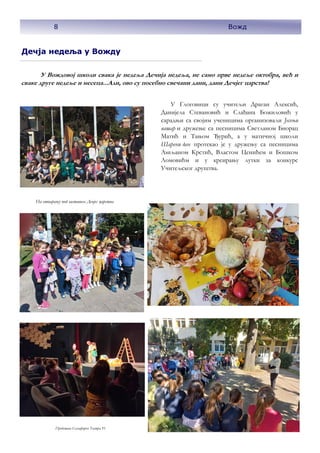 Дечја недеља у Вожду
У Вождовој школи свака је недеља Дечија недеља, не само прве недеље октобра, већ и
сваке друге недеље и месеца...Али, ово су посебно свечани дани, дани Дечјег царства!
У Глоговици су учитељи Драган Алексић,
Данијела Стевановић и Слађана Божиловић у
сарадњи са својим ученицима организовали Јесењи
вашар и дружење са песницима Светланом Биорац
Матић и Тањом Ђурић, а у матичној школи
Шарени дан протекао је у дружењу са песницима
Љиљаном Крстић, Властом Ценићем и Бошком
Ломовићм и у креирању лутки за конкурс
Учитељског друштва.
На отварању под заставом Дечјег царства
Представа Семафорко Театра 91
8 Вожд
 