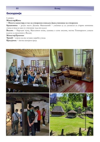 Екскурзије
6. разред
МанастирЖича
~ Посета манастиру и час на отвореном поводом Дана учионице на отвореном
Бранковина ~ родно место Десанке Максимовић ~ ученици су се упознали са старим начинима
учења и видели како су учионице тада изгледале
Ваљево ~ Народни музеј, Муселимов конак, сазнања о сечи кнезова, шетња Тешњарском улицом
једном од најлепших у Ваљеву
МанастирТроноша
Тршић ~ који је на све оставио највећи утисак
Крагујевац ~ шетња центром града
80 Вожд
 