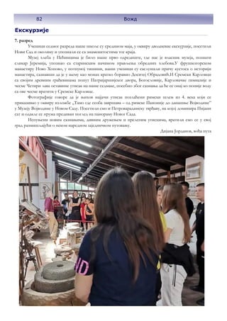 Екскурзије
7. разред
Ученици седмог разреда наше школе су средином маја, у оквиру дводневне екскурзије, посетили
Нови Сад и околину и упознали се са знаменитостима тог краја.
Музеј хлеба у Пећинцима је било наше прво одредиште, где нас је власник музеја, познати
сликар Јеремија, упознао са старинским начином прављења обредних хлебова.У фрушкогорском
манастиру Ново Хопово, у потпуној тишини, наши ученици су саслушали причу кустоса о историји
манастира, сазнавши да је у њему као монах кратко боравио Доситеј Обрадовић.И Сремски Карловци
са својим древним грађевинама попут Патријаршијског двора, Богословије, Карловачке гимназије и
чесме Четири лава оставише утисак на наше седмаке, посебно због сазнања да ће се онај ко попије воду
са ове чесме вратити у Сремске Карловце.
Фотографије говоре да је њихов најјачи утисак позлаћени римски шлем из 4. века који се
приказивао у оквиру изложбе ,,Тамо где сеоба завршава – од римске Паноније до данашње Војводине”
у Музеју Војводине у Новом Саду. Посетили смо и Петроварадинску тврђаву, на којој доминира Пијани
сат и одакле се пружа предиван поглед на панораму Новог Сада.
Испуњени новим сазнањима, дивним дружењем и прелепим утисцима, вратили смо се у свој
град размишљајући о неком наредном заједничком путовању.
Дијана Јорданов, вођа пута
82 Вожд
 