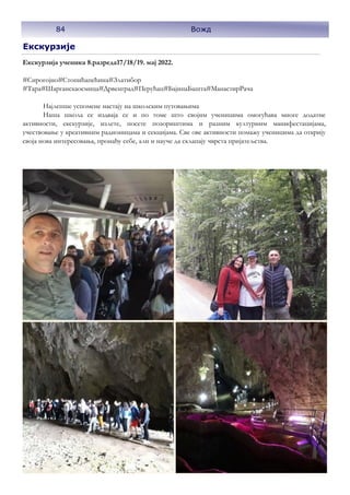 Екскурзије
Екскурзија ученика 8.разреда17/18/19. мај 2022.
#Сирогојно#Стопићапећинa#Златибор
#Тара#Шарганскаосмица#Дрвенград#Перућац#БајинаБашта#МанастирРача
Најлепше успомене настају на школским путовањима
Наша школа се издваја се и по томе што својим ученицима омогућава многе додатне
активности, екскурзије, излете, посете позориштима и разним културним манифестацијама,
учествовање у креативним радионицама и секцијама. Све ове активности помажу ученицима да открију
своја нова интересовања, пронађу себе, али и науче да склапају чврста пријатељства.
84 Вожд
 