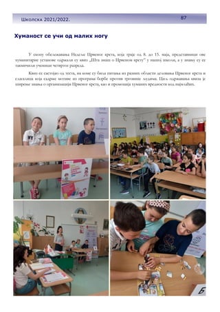 87
Школска 2021/2022.
Хуманост се учи од малих ногу
У скопу обележавања Недеље Црвеног крста, која траје од 8. до 15. маја, представници ове
хуманитарне установе одржали су квиз „Шта знаш о Црвеном крсту” у нашој школи, а у знању су се
такмичили ученици четвртог разреда.
Квиз се састојао од теста, на коме су била питања из разних области деловања Црвеног крста и
слагалица која садрже мотиве из програма борбе против трговине људима. Циљ одржавања квиза је
ширење знања о организацији Црвеног крста, као и промоција хуманих вредности код најмлађих.
 