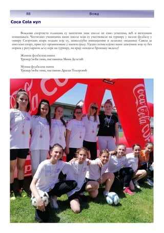 Coca Cola куп
Вождови спортисти годинама су заштитни знак школе не само успесима, већ и витешким
понашањем. Честитамо ученицима наше школе који су учествовали на турниру у малом фудбалу у
оквиру Спортских игара младих које су, захваљујући иницијативи и залагању овдашњег Савеза за
школски спорт, први пут организоване у нашем граду. Уједно похваљујемо наше девојчице које су без
пораза у регуларном делу игре на турниру, на крају освојиле бронзану медаљу!
Женска фудбалска екипа
Тренер/вођа тима, наставница Мима Делетић
Мушка фудбалска екипа
Тренер/вођа тима, наставник Драган Тодоровић
88 Вожд
 