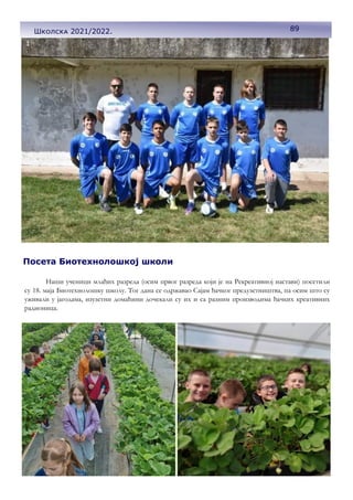 89
Школска 2021/2022.
Посета Биотехнолошкој школи
Наши ученици млађих разреда (осим првог разреда који је на Рекреативној настави) посетили
су 18. маја Биотехнолошку школу. Тог дана се одржавао Сајам ђачког предузетништва, па осим што су
уживали у јагодама, изузетни домаћини дочекали су их и са разним производима ђачких креативних
радионица.
 