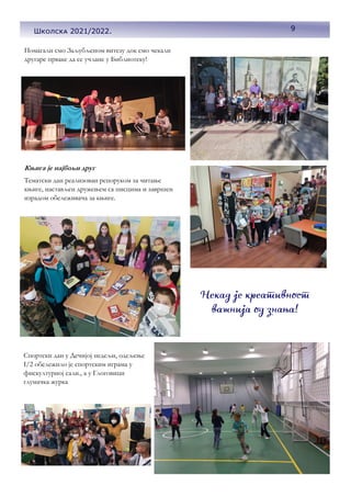 9
Школска 2021/2022.
Помагали смо Заљубљеном витезу док смо чекали
другаре прваке да се учлане у Библиотеку!
Књига је најбољи друг
Тематски дан реализован репоруком за читање
књиге, настављен дружењем са писцима и завршен
израдом обележивача за књиге.
Спортски дан у Дечијој недељи, одељење
I/2 обележило је спортским играма у
фискултурној сали., а у Глоговици
глумачка журка
 