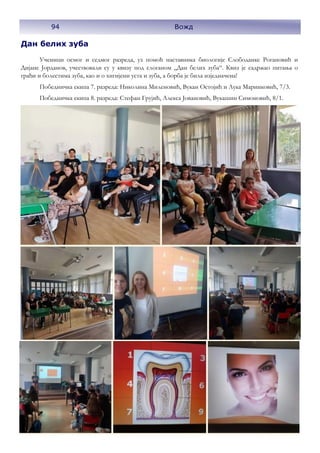 94 Вожд
Дан белих зуба
Ученици осмог и седмог разреда, уз помоћ наставника биологије Слободанке Рогановић и
Дијане Јорданов, учествовали су у квизу под слоганом „Дан белих зуба“. Квиз је садржао питања о
грађи и болестима зуба, као и о хигијени уста и зуба, а борба је била изједначена!
Победничка екипа 7. разреда: Николина Миленовић, Вукан Остојић и Лука Маринковић, 7/3.
Победничка екипа 8. разреда: Стефан Грујић, Алекса Јовановић, Вукашин Симоновић, 8/1.
 