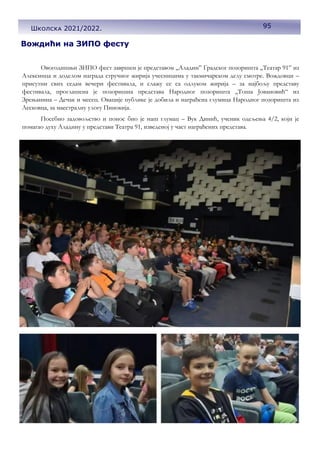 95
Школска 2021/2022.
Вождићи на ЗИПО фесту
Овогодишњи ЗИПО фест завршен је представом „Аладин” Градског позоришта „Театар 91” из
Алексинца и доделом награда стручног жирија учесницима у такмичарском делу смотре. Вождовци –
присутни свих седам вечери фестивала, и слажу се са одлуком жирија – за најбољу представу
фестивала, проглашена је позоришна представа Народног позоришта ,,Тоша Јовановић“ из
Зрењанина – Дечак и месец. Овације публике је добила и награђена глумица Народног позоришта из
Лесковца, за маестралну улогу Пинокија.
Посебно задовољство и понос био је наш глумац – Вук Динић, ученик одељења 4/2, који је
помагао духу Аладину у представи Театра 91, изведеној у част награђених представа.
 
