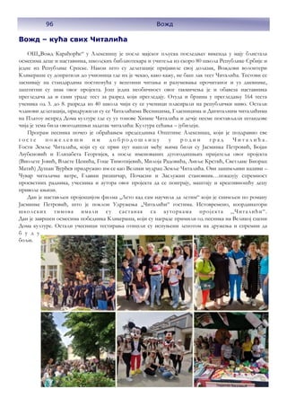 96 Вожд
Вожд – кућа свих Читалића
ОШ,,Вожд Карађорђе“ у Алексинцу је после мајског пљуска последњег викенда у мају блистала
осмесима деце и наставника, школских библиотекара и учитеља из скоро 80 школа Републике Србије и
једне из Републике Српске. Након што су делегације пријавиле свој долазак, Вождови волонтери
Кликераше су допратили до учионица где их је чекао, како кажу, не баш лак тест Читалића. Тестови се
заснивају на стандардима постигнућа у вештини читања и разумевања прочитаног и уз дневнике,
заштитни су знак овог пројекта. Још једна необичност овог такмичења је и обавеза наставника
прегледача да и сами ураде тест за разред који прегледају. Отуда и брзина у прегледању 164 теста
ученика од 3. до 8. разреда из 40 школа чији су се ученици пласирали на републички ниво. Остали
чланови делегација, придружили су се Читалићима Весницима, Гласницима и Дигиталним читалићима
на Платоу испред Дома културе где су уз тонове Химне Читалића и дечје песме постављали штандове
чија је тема била овогодишњи задатак читалића: Култура сећања – јубилеји.
Програм песника почео је обраћањем председника Општине Алексинац, који је поздравио све
г о с т е п о ж е л е в ш и и м д о б р о д о ш л и ц у у р о д н и г р а д Ч и т а л и ћ а .
Гости Земље Читалића, који су се први пут нашли међу њима били су Јасминка Петровић, Бојан
Љубеновић и Елизабета Георгијев, а после именованих дугогодишњих пријатеља овог пројекта
(Виолете Јовић, Власте Ценића, Гоце Тимотијевић, Милоја Радовића, Љиље Крстић, Светлане Биорац
Матић) Душан Ђурђев придружио им се као Велики мудрац Земље Читалића. Ови занимљиви називи –
Чувар читалачке ватре, Главни ризничар, Почасни и Заслужни становник…показују спремност
просветних радника, учесника и аутора овог пројекта да се поиграју, маштају и креативношћу децу
приволе књизи.
Дан је настављен пројекцијом филма ,,Лето кад сам научила да летим“ који је снимљен по роману
Јасминке Петровић, што је поклон Удружења ,,Читалићи“ гостима. Истовремено, координатори
школских тимова имали су састанак са ауторкама пројекта ,,Читалићи“.
Дан је завршен осмесима победника Кликераша, који су награде примили од песника на Великој сцени
Дома културе. Остали учесници тестирања отишли су испуњени лепотом на дружења и спремни да
б у д у
бољи.
 