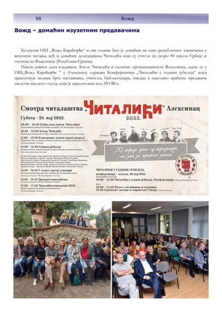 98 Вожд
Вожд – домаћин изузетним предавачима
Колектив ОШ ,,Вожд Карађорђе“ и ове године био је домаћин не само републичког такмичења у
вештини читања, већ и домаћин делегацијама Читалића који су стигли из скоро 80 школа Србије и
гостима из Власенице (Република Српска).
Након дивног дана владавине Земље Читалића и одличне организованости Вождоваца, данас се у
ОШ,,Вожд Карађорђе “ у Алексинцу одржава Конференција „Читалићи у години јубилеја“ којој
присуствује велики број наставника, учитеља, библиотекара, писаца а пажљиво праћење предавача
сведочи квалитет скупа, који је акредитован код ЗУОВ-а.
 