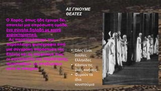 ΑΣ ΓΙΝΟΥΜΕ
ΘΕΑΤΕΣ
Ο Χορός, όπως ήδη έχουμε δει,
αποτελεί μια απρόσωπη ομάδα,
ένα σύνολο δηλαδή με κοινά
χαρακτηριστικά.
• Ας παρατηρήσουμε την
παράπλευρη φωτογραφία από
μια σύγχρονη παράσταση της
Ελένης και ας σκεφτούμε πώς
οι συντελεστές της παράστασης
προσπαθούν να αποδώσουν
αυτό το στοιχείο.
• Όλες είναι
δούλες
Ελληνίδες
• Κάνουν τις
ίδιες κινήσεις
• Φορούν τα
ίδια
κουστούμια
 