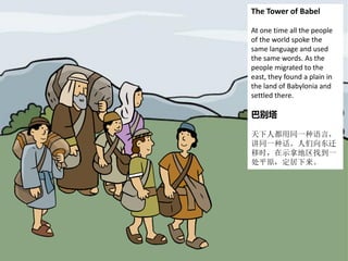 The Tower of Babel
At one time all the people
of the world spoke the
same language and used
the same words. As the
people migrated to the
east, they found a plain in
the land of Babylonia and
settled there.
巴别塔
天下人都用同一种语言，
讲同一种话。人们向东迁
移时，在示拿地区找到一
处平原，定居下来。
 