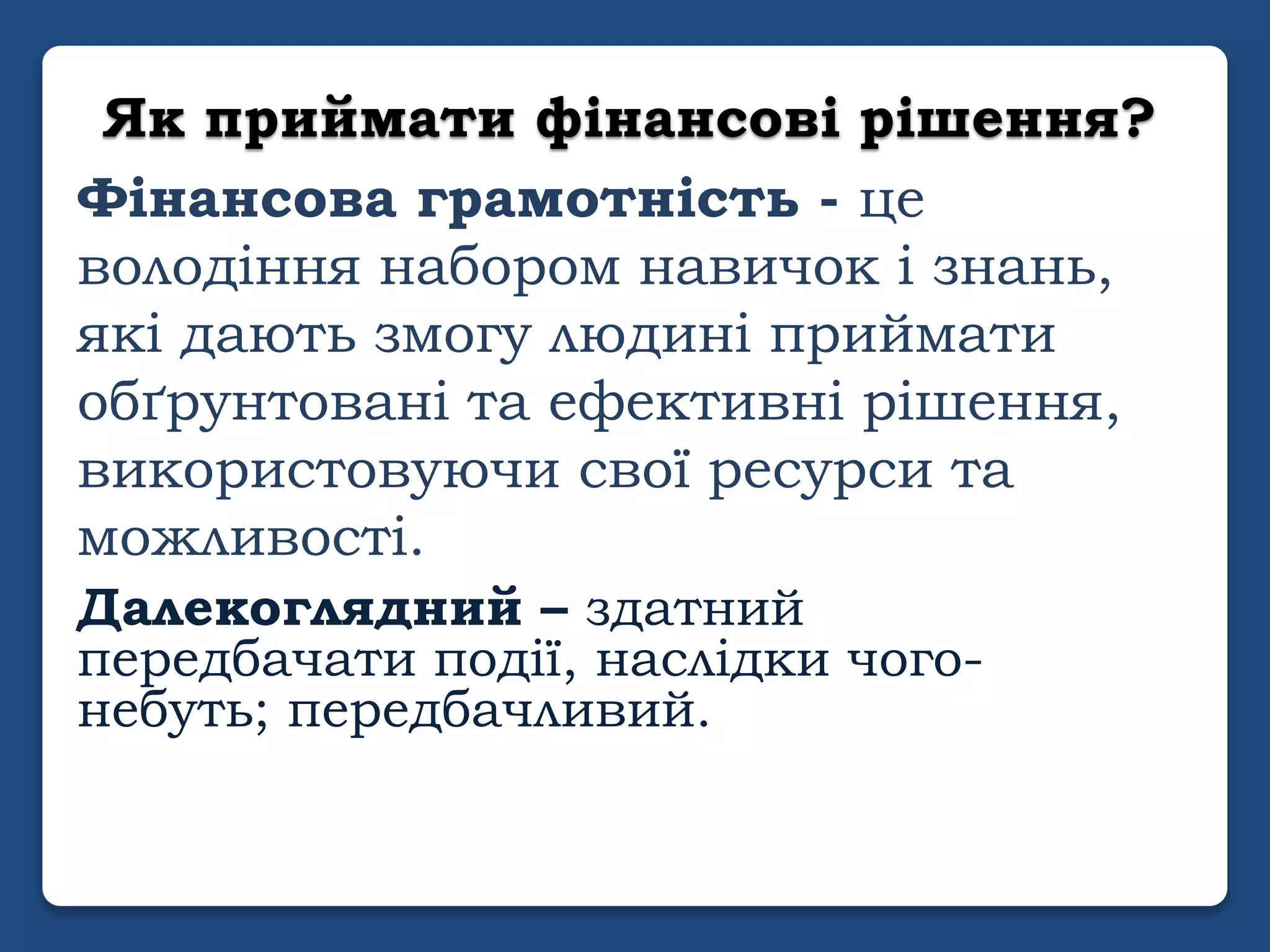 Як приймати фінансові рішення?
Фінансова грамотність - це
володіння набором навичок і знань,
які дають змогу людині приймати
обґрунтовані та ефективні рішення,
використовуючи свої ресурси та
можливості.
Далекоглядний – здатний
передбачати події, наслідки чого-
небуть; передбачливий.
 