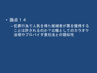 • 論点１４
– 犯罪行為で人気を得た候補者が票を獲得する
ことは許されるのか？比喩としてのカラオケ
法理やプロバイダ責任法との類似性
 
