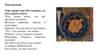 Тема времени.
Само время тоже Бог сотворил, до
этого дней не было.
Есть некое место, где нет
времени, вечность.
Возьмем примеры образы в
геометрии
Прямая - нет ни начала ни конца,
Луч - есть начало, нет конца
Отрезок - есть и начало и конец.
Вспомним Спираль Золотого
сечения?
(не имеет ни начала ни конца)
А спираль Фибоначчи?
(нет конца, но есть начало)
 