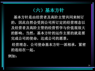 24
（六）基本方针
基本方针是由经营者及高阶主管共同来制订
的，因此自然会受到公司所订定的经营理念以
及经营者及高阶主管的经营哲学与价值观很大
的影响。当然，基本方针的运作主要的就是要
完成公司的使命，达成公司的愿景。
经营理念、公司使命基本方针一派相承，紧密
的连结在一起。
例如：
 