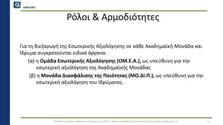 QMSCERT
Εκπαίδευση ομάδων ανθρώπινου δυναμικού του ΟΠΑ σε θέματα διασφάλισης ποιότητας και στους τρόπους εφαρμογής της
Ρόλοι & Αρμοδιότητες
Για τη διεξαγωγή της Εσωτερικής Αξιολόγησης σε κάθε Ακαδημαϊκή Μονάδα και
Ίδρυμα συγκροτούνται ειδικά όργανα:
(α) η Ομάδα Εσωτερικής Αξιολόγησης (ΟΜ.Ε.Α.), ως υπεύθυνη για την
εσωτερική αξιολόγηση της Ακαδημαϊκής Μονάδας
(β) η Μονάδα Διασφάλισης της Ποιότητας (ΜΟ.ΔΙ.Π.), ως υπεύθυνη για την
εσωτερική αξιολόγηση του Ιδρύματος.
12
 