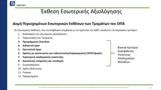 QMSCERT
Εκπαίδευση ομάδων ανθρώπινου δυναμικού του ΟΠΑ σε θέματα διασφάλισης ποιότητας και στους τρόπους εφαρμογής της
Έκθεση Εσωτερικής Αξιολόγησης
Οι Εσωτερικές Εκθέσεις, που συντάχθηκαν σύμφωνα με τα πρότυπα της ΑΔΙΠ, αναλύουν τα παρακάτω κριτήρια:
1. Διαδικασία της εσωτερικής αξιολόγησης
2. Παρουσίαση του Τμήματος
3. Προγράμματα Σπουδών
4. Διδακτικό έργο
5. Ερευνητικό έργο
6. Σχέσεις με κοινωνικούς και πολιτιστικούς/παραγωγικούς (ΚΠΠ) φορείς
7. Στρατηγική ακαδημαϊκής ανάπτυξης
8. Διοικητικές υπηρεσίες και υποδομές
9. Συμπεράσματα
10. Σχέδια βελτίωσης
11. Πίνακες
12. Παραρτήματα
26
Δομή Περιεχομένων Εσωτερικών Εκθέσων των Τμημάτων του ΟΠΑ
Βασικά Κριτήρια
Διασφάλισης
Ποιότητας
Ακαδημαϊκών
Μονάδων
 
