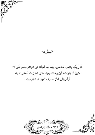 ‫إبراهيم‬ ‫ملك‬ ‫الكاتبة‬
"‫رك‬ُ‫ظ‬‫"أنتـ‬
‫بداخل‬ ‫ك‬ُ‫ت‬‫رأي‬ ‫قد‬
‫أحالمي‬
‫ُك‬‫د‬‫أج‬ ‫لما‬ ‫بينما‬ ،
‫في‬
‫تعلم‬ ،‫الواقع‬
‫إنني‬
‫ال‬
‫فما‬ ‫عنى‬ ‫ًا‬‫د‬‫بعي‬ ‫رحلت‬ ‫أين‬ ،‫بدونك‬ ‫أنا‬ ‫أكون‬
‫ولم‬ ‫أنتظـرك‬ ُ‫زلت‬
،‫اآلن‬ ‫إلى‬ ‫أيأس‬
.‫ذلك‬ ُ‫م‬‫اعل‬ ‫أنا‬ ‫تعود‬ ‫سوف‬
 