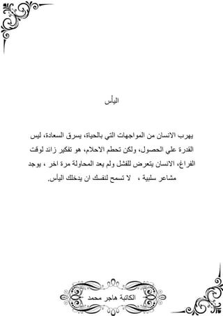 ‫محمد‬ ‫هاجر‬ ‫الكاتبة‬
‫س‬ْ‫اليأ‬
‫التي‬ ‫المواجهات‬ ‫من‬ ‫االنسان‬ ‫يهرب‬
‫بال‬
‫ليس‬ ،‫السعادة‬ ‫يسرق‬ ،‫حياة‬
‫القدرة‬
،‫الحصول‬ ‫علي‬
‫ولكن‬
‫تحطم‬
‫لوقت‬ ‫زائد‬ ‫تفكير‬ ‫هو‬ ،‫االحالم‬
‫يعد‬ ‫ولم‬ ‫للفشل‬ ‫يتعرض‬ ‫االنسان‬ ،‫الفراغ‬
‫المحاولة‬
‫مرة‬
‫اخر‬
،
‫يوجد‬
‫مشاعر‬
‫سلبية‬
.‫اليأس‬ ‫يدخلك‬ ‫ان‬ ‫لنفسك‬ ‫تسمح‬ ‫ال‬ ،
 