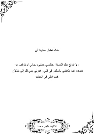 ‫محمد‬ ‫هاجر‬ ‫الكاتبة‬
‫كنت‬
‫لي‬ ‫صديقه‬ ‫افضل‬
‫منك‬ ‫اتوقع‬ ‫ال‬ ،
‫الخيانة‬
‫من‬ ‫تتوقف‬ ‫ال‬ ‫حياتي‬ ،‫حياتي‬ ‫حطمتي‬ ،
،‫بعدك‬
‫أنت‬
‫طعنتني‬
‫حبي‬ ‫غيرتي‬ ،‫قلبي‬ ‫في‬ ‫بالسكين‬
‫لك‬
‫إلى‬
،‫خذالن‬
‫كنت‬
،‫الحياة‬ ‫في‬ ‫املي‬
 