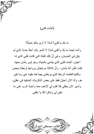 ‫مصطفى‬ ‫الكاتب‬
‫الجوكر‬
)‫قلبي‬ ‫َذت‬‫خ‬َ‫أ‬(
‫ا؟‬ً‫ث‬‫حدي‬ ِ‫نك‬ِ‫م‬ ٰ
‫أرى‬ ‫ال‬ ‫لماذا‬ ‫قلبي؟‬ ‫يا‬ ِ‫بك‬ ‫ما‬
‫أشعر‬ ‫ال‬ ‫لماذا‬ ‫قلبي‬ ‫يا‬ َ‫بك‬ ‫ما‬ ‫ا‬ً‫ض‬‫أي‬ َ‫وأنت‬
‫لم‬ ‫الذي‬ َ‫حدث‬ ‫ا‬ً‫ق‬‫أح‬ ،‫بك‬
‫له‬ ‫الذي‬ ‫قلبي‬ ‫كانت‬ ‫التي‬ ‫الفتاة‬ ‫تلك‬ َّ‫أن‬ ‫وهي‬ ،‫سبان‬ُ‫ح‬‫ال‬ ‫في‬ ‫يكن‬
،‫معها‬ ‫بأمان‬ ‫ليس‬ ‫وهو‬ ،‫بالحياة‬ ‫دني‬ُ‫م‬َ‫ي‬ ‫الذي‬ ‫قلبي‬ ‫أخذت‬ ،‫أعيش‬
‫ببعض‬ ‫ُطنا‬‫ب‬‫َر‬‫ت‬ ٍ‫بروابط‬ ‫مرتبطان‬ ‫نا‬ُ‫ت‬‫ثالث‬ َّ‫وأن‬ ،‫بأمان‬ ُ‫ه‬‫أن‬ ‫أظن‬ ‫كنت‬
‫و‬ ‫هي‬ ‫بقيت‬ ‫فما‬ ‫بهما‬ ‫يربطني‬ ‫الذي‬ ‫الرابط‬ ‫قطعت‬ ‫ولكنها‬
ٰ
‫بقى‬ ‫ما‬
،‫عقلي‬ ‫في‬ ‫المتبقيه‬ ‫الذكريات‬ ‫بعض‬ ‫على‬ ‫فقط‬ ُ‫أعيش‬ ‫اآلن‬ ‫وأنا‬ ،‫هو‬
‫ما‬ ‫على‬ ‫الرب‬ ُ‫د‬ِ‫م‬َ‫ح‬‫وأ‬ ‫معه‬ ‫ألذهب‬ ‫لي‬ َ‫قلب‬ ‫فال‬ ‫عقلي‬ِ‫ب‬ ‫اآلن‬ ‫وأسير‬
.‫عقلي‬ ‫يا‬ َ‫لك‬ ‫وشكرا‬ ‫لي‬ ٰ
‫تبقى‬
 