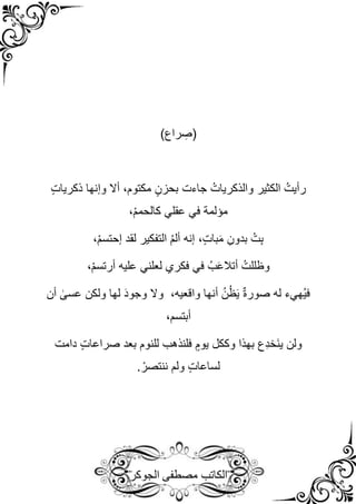 ‫مصطفى‬ ‫الكاتب‬
‫الجوكر‬
)‫راع‬ ِ
‫(ص‬
ُ‫والذكريات‬ ‫الكثير‬ ُ‫رأيت‬
‫جاءت‬
ٍ‫ت‬‫ذكريا‬ ‫وإنها‬ ‫أال‬ ،‫مكتوم‬ ٍ‫بحزن‬
‫مؤلمة‬
،ْ‫م‬‫كالحم‬ ‫عقلي‬ ‫في‬
،ْ‫م‬‫إحتس‬ ‫لقد‬ ‫التفكير‬ ُ‫م‬‫أل‬ ‫إنه‬ ،ٍ‫ت‬‫با‬َ‫م‬ ِ‫بدون‬ ُ‫ت‬ِ‫ب‬
،ْ‫م‬‫أرتس‬ ‫عليه‬ ‫لعلني‬ ‫فكري‬ ‫في‬ ُ‫ب‬َ‫ع‬‫أتال‬ ُ‫وظللت‬
‫أن‬ ٰ
‫عسى‬ ‫ولكن‬ ‫لها‬ َ‫د‬‫وجو‬ ‫وال‬ ،‫واقعيه‬ ‫أنها‬ ُ‫ن‬ُ‫ظ‬َ‫ي‬ ٌ‫ة‬‫صور‬ ‫له‬ ‫ُهيء‬‫ي‬‫ف‬
،‫أبتسم‬
‫دامت‬ ٍ‫ت‬‫صراعا‬ ‫بعد‬ ‫للنوم‬ ‫فلنذهب‬ ٍ‫يوم‬ ‫وككل‬ ‫بهذا‬ ‫ِع‬‫د‬‫َخ‬‫ن‬‫ي‬ ‫ولن‬
. ْ‫ننتصر‬ ‫ولم‬ ٍ‫ت‬‫لساعا‬
 