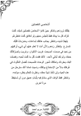 ‫احمد‬ ‫مريم‬ :‫الكاتبة‬
‫لين‬َ‫ض‬َ‫ف‬ُ‫م‬‫ال‬ ‫ي‬ ِ
‫خاص‬ْ‫ش‬َ‫أ‬
َ‫نت‬ُ‫ك‬ ،‫لديك‬ ‫لين‬َ‫ض‬َ‫ف‬ُ‫م‬ ً‫أشخاص‬ ‫كانوا‬ َ‫ين‬ ِ‫ح‬ ‫وتتذكر‬ ‫هم‬َ‫د‬‫ُرو‬‫ب‬ َ‫لك‬ُ‫ت‬‫ق‬َ‫ي‬
‫م‬ُ‫ه‬‫ر‬ِ‫تنتظ‬ َ‫نت‬ُ‫ك‬ ‫لدقائق‬ ‫ولو‬ ‫م‬ُ‫ه‬‫ع‬َ‫م‬ َ‫س‬ِ‫ل‬‫َج‬‫ت‬ِ‫ل‬ ‫فقط‬ َ‫يدك‬ِ‫ب‬ ‫ما‬ ‫كل‬ ‫ك‬ُ‫َتر‬‫ت‬
‫ُك‬‫ب‬‫ل‬َ‫ق‬ ُ‫بات‬ َ‫ر‬َ‫ض‬‫و‬ ،‫اعات‬َ‫س‬ِ‫ل‬ ‫هاتفك‬ ‫جانب‬ِ‫ب‬ ‫وتنتظر‬ ‫ِيده‬‫د‬َ‫ش‬ ٍ‫ة‬‫لهف‬ِ‫ب‬
َ‫ش‬ ‫ي‬َ‫أ‬ ‫م‬ُ‫ه‬‫ن‬َ‫ع‬ ‫َعلم‬‫ت‬ ‫ال‬ َ‫أنت‬ ‫ن‬ٓ‫أل‬‫وا‬ ‫ِهم‬‫د‬ َ‫ر‬ ‫ار‬َ‫ظ‬‫نت‬ِ‫إ‬‫ب‬ ‫تتسارع‬
‫م‬ُ‫ه‬‫ب‬ِ‫ق‬‫را‬ُ‫ت‬ ٍ‫يء‬
َ‫ك‬ُ‫ت‬‫ا‬َ‫ف‬ُ‫َصر‬‫ت‬‫و‬ َ‫ريب‬ُ‫م‬‫و‬ ،‫األطوار‬ َ‫َريب‬‫غ‬ ‫أصبحت‬ ،‫صمت‬ ‫في‬ ‫عيد‬َ‫ب‬ ‫ن‬ِ‫م‬
‫وفضلت‬ ،‫حبه‬ُ‫ت‬ َ‫نت‬ُ‫ك‬ ‫ما‬ ‫ل‬ُ‫ك‬ ‫فقدت‬ َ‫ألنك‬ ،‫ألحد‬ ‫بالي‬ُ‫ت‬ ‫د‬ُ‫ع‬َ‫ت‬ ‫ولم‬ ‫مقاء‬َ‫ح‬
‫عور‬ُ‫ش‬ َ‫وتملكك‬ ‫مفردك‬ِ‫ب‬ ‫البقاء‬
‫الوحدة‬
‫في‬ ‫وث‬ُ‫ك‬ُ‫م‬‫ال‬ ‫فضل‬ُ‫ت‬ ‫فأصبحت‬ ،
‫أ‬ ‫ا‬ً‫م‬‫تما‬ ‫ونسيت‬ ،َ‫بوقتك‬ ‫َاع‬‫ت‬‫اإلستم‬ ‫من‬ ً‫ال‬‫بد‬ ‫رفتك‬ُ‫غ‬
‫من‬ ‫سترحل‬ ‫نك‬
،‫مؤلمه‬ ‫نظره‬ِ‫ب‬ ‫للعالم‬ َ‫ونظرت‬ ،‫معك‬ ‫ا‬ً‫ئ‬‫شي‬ ‫ذ‬ُ‫خ‬‫تأ‬ ‫ولن‬ ‫الحياه‬ ِ‫ه‬‫هذ‬
َ‫ظ‬‫َستيق‬‫ت‬ ‫أن‬ ‫دون‬ ‫عميق‬ ٍ‫ت‬‫با‬ُ‫ث‬ِ‫ب‬ ‫فيه‬ ُ‫م‬‫ستنا‬ ‫الذي‬ ‫الوقت‬ ‫فقط‬ ‫وتنتظر‬
. ٰ
‫اخرى‬ ً‫ة‬‫مر‬
 