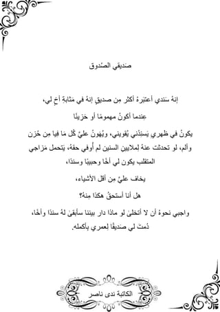 ‫الكاتبة‬
‫ندى‬
‫ناصر‬
‫دوق‬ُ‫ص‬‫ال‬ ‫ديقي‬َ‫ص‬
،‫لي‬ ٍ‫أخ‬ ِ‫ة‬‫ثاب‬َ‫م‬ ‫في‬ ُ‫ه‬‫إن‬ ٍ‫ق‬‫صدي‬ ‫ن‬ِ‫م‬ ‫أكثر‬ ُ‫ه‬‫ر‬َ‫ب‬‫أعت‬ ‫ندي‬َ‫س‬ ُ‫ه‬‫إن‬
‫ا‬ً‫ن‬‫ي‬ ِ
‫ز‬َ‫ح‬ ‫أو‬ ‫ا‬ً‫م‬‫مهمو‬ ُ‫أكون‬ ‫ندما‬ِ‫ع‬
‫زن‬ُ‫ح‬ ‫ن‬ِ‫م‬ ‫يا‬ِ‫ف‬ ‫ا‬َ‫م‬ ‫ل‬ُ‫ك‬ َّ‫ي‬‫عل‬ ُ‫ون‬َ‫ه‬ُ‫ي‬‫و‬ ،‫ُقويني‬‫ي‬ ‫ُني‬‫د‬ِ‫ن‬‫س‬َ‫ي‬ ِ‫ي‬‫ظهر‬ ‫في‬ ُ‫يكون‬
‫زاجي‬َ‫م‬ ‫تحمل‬َ‫ي‬ ،ُ‫ه‬‫حق‬ ‫وفي‬ُ‫أ‬ ‫لم‬ ‫السنين‬ ِ‫ماليين‬ِ‫ل‬ ُ‫ه‬‫عن‬ ‫تحدثت‬ ‫لو‬ ،‫وألم‬
،‫ًا‬‫د‬‫وسن‬ ‫ًا‬‫ب‬‫وحبي‬ ‫ا‬ً‫خ‬‫أ‬ ‫لي‬ ‫يكون‬ ‫المتقلب‬
،‫األشياء‬ ‫أقل‬ ‫ن‬ِ‫م‬ َّ‫ي‬‫عل‬ ‫يخاف‬
‫ُ؟‬‫ه‬‫ن‬ِ‫م‬ ‫هكذا‬ ُ‫أستحق‬ ‫أنا‬ ‫هل‬
،‫ا‬ً‫خ‬‫وأ‬ ‫ًا‬‫د‬‫سن‬ ُ‫ه‬‫ل‬ ٰ
‫سأبقى‬ ‫بيننا‬ ‫دار‬ ‫ماذا‬ ‫لو‬ ٰ
‫أتخلى‬ ‫ال‬ ‫أن‬ ُ‫ه‬‫نحو‬ ‫واجبي‬
.‫أكمله‬ِ‫ب‬ ‫عمري‬ِ‫ل‬ ‫ا‬ً‫ق‬‫دي‬َ‫ص‬ ‫لي‬ َ‫ُمت‬‫د‬
 