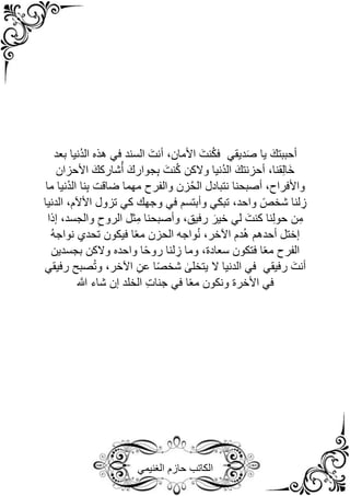 ‫الغنيمي‬ ‫حازم‬ ‫الكاتب‬
‫السند‬ َ‫أنت‬ ،‫األمان‬ َ‫نت‬ُ‫ك‬‫ف‬ ‫ديقي‬َ‫ص‬ ‫يا‬ َ‫أحببتك‬
‫في‬
‫بعد‬ ‫ُنيا‬‫د‬‫ال‬ ‫هذه‬
‫األحزان‬ َ‫شاركك‬ُ‫أ‬ َ‫جوارك‬ِ‫ب‬ َ‫نت‬ُ‫ك‬ ‫والكن‬ ‫ُنيا‬‫د‬‫ال‬ َ‫أحزنتك‬ ،‫قنا‬ِ‫ل‬‫َا‬‫خ‬
‫ما‬ ‫ُنيا‬‫د‬‫ال‬ ‫نا‬ِ‫ب‬ ‫ضاقت‬ ‫مهما‬ ‫والفرح‬ ‫زن‬ُ‫ح‬‫ال‬ ‫نتبادل‬ ‫أصبحنا‬ ،‫واألفراح‬
‫وأبتسم‬ ‫تبكي‬ ،‫واحد‬ ً‫شخص‬ ‫لنا‬ ِ
‫ز‬
‫في‬
‫تزول‬ ‫كي‬ ‫وجهك‬
‫األآلم‬
‫الدنيا‬ ،
‫ن‬ِ‫م‬
‫إذا‬ ،‫والجسد‬ ِ‫الروح‬ ‫ثل‬ِ‫م‬ ‫وأصبحنا‬ ،‫رفيق‬ َ‫خير‬ ‫لي‬ َ‫كنت‬ ‫نا‬ِ‫ل‬‫حو‬
ُ‫ه‬‫نواج‬ ‫تحدي‬ ‫فيكون‬ ‫ا‬ً‫ع‬‫م‬ ‫الحزن‬ ‫واجه‬ُ‫ن‬ ،‫اآلخر‬ ‫دم‬ُ‫ه‬ ‫أحدهم‬ ‫إختل‬
‫بجسدين‬ ‫والكن‬ ‫واحده‬ ‫ا‬ً‫ح‬‫رو‬ ‫لنا‬ ِ
‫ز‬ ‫وما‬ ،‫سعادة‬ ‫فتكون‬ ‫ا‬ً‫ع‬‫م‬ ‫الفرح‬
‫رفيقي‬ َ‫أنت‬
‫في‬
‫صبح‬ُ‫ت‬‫و‬ ،‫اآلخر‬ ِ‫عن‬ ‫ا‬ً‫ص‬‫شخ‬ ٰ
‫يتخلى‬ ‫ال‬ ‫الدنيا‬
‫رفيقي‬
‫في‬
‫األخرة‬
ً‫ع‬‫م‬ ‫ونكون‬
‫ا‬
‫في‬
‫ه‬
‫َّللا‬ ‫شاء‬ ‫إن‬ ‫الخلد‬ ِ‫ت‬‫جنا‬
 