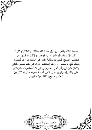 ‫الغنيمي‬ ‫حازم‬ ‫الكاتب‬
َ‫ح‬‫أصب‬
‫وكثرت‬ ‫ُنيا‬‫د‬‫ال‬ ‫نا‬ِ‫ب‬ ‫اقت‬َ‫ض‬ ‫لم‬ُ‫ح‬‫ال‬ ‫هذا‬ ‫أجل‬ ‫من‬ ،‫واقع‬ ‫لم‬ُ‫ح‬‫ال‬
‫على‬ ٌ‫قادر‬ ‫ه‬
‫َّللا‬ َ‫والكن‬ ،‫سقوطنا‬ ‫ن‬ِ‫م‬ ‫يتمكنوا‬ِ‫ل‬ ‫اإلنتقادات‬ ‫لينا‬َ‫ع‬
،‫خطئ‬ُ‫ن‬ ‫زلنا‬ ‫ما‬ ،‫الدنيا‬ ‫في‬ ‫الفوز‬ ِ‫ة‬‫مثاب‬ِ‫ب‬ ‫لنا‬ ‫لم‬ُ‫ح‬‫ال‬ ‫أصبح‬ ،‫تحقيقها‬
‫َدفي‬‫ه‬ ‫تحقيق‬ ‫دم‬َ‫ع‬ ‫فى‬ ‫األراء‬ ‫إختًلف‬ ‫رغم‬ ، ‫وننهض‬ ،‫نقع‬ ‫ونتعلم‬
‫ل‬ ‫كان‬ ‫والكن‬
‫والكن‬ ‫علها‬ِ‫ف‬ ‫أستطيع‬ ‫ال‬ ‫أني‬ ‫خبروني‬َ‫أ‬ ،‫أخر‬ ‫رأي‬ ‫ي‬
‫ن‬ِ‫م‬ ِ‫ت‬‫َمكن‬‫ت‬ ٰ
‫حتى‬ ‫حقيقه‬ َ‫ح‬‫أصب‬ ‫لمى‬ُ‫ح‬ ‫على‬ ‫وإصراري‬ ‫باهلل‬ ‫ثقتي‬
.‫اليوم‬ ِ‫ه‬‫أعيش‬ ‫ا‬ً‫ع‬‫واق‬ ‫وأصبح‬ ‫الحلم‬
 