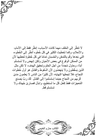 ‫الغنيمي‬ ‫حازم‬ ‫الكاتب‬
،‫األمام‬ ‫إلى‬ ‫فقط‬ ‫ر‬ُ‫ظ‬‫إن‬ ،‫األسباب‬ ‫كانت‬ ‫هما‬َ‫م‬ ‫َلف‬‫خ‬‫ال‬ ‫إلى‬ ‫ر‬ُ‫ظ‬‫تن‬ ‫ال‬
‫طوه‬ُ‫خ‬ ‫كل‬ ‫في‬ ‫الكثير‬ َ‫َخطيت‬‫ت‬ ‫وكما‬ ،‫واألحًلم‬
،‫طوه‬ُ‫خ‬‫ال‬ ‫إلى‬ ‫ر‬ُ‫ظ‬‫أن‬
‫ألن‬ ‫َخطيها‬‫ت‬ ٍ‫ة‬‫طو‬ُ‫خ‬ ‫كل‬ ‫في‬ ‫ا‬ً‫م‬‫تما‬ ‫سبان‬ُ‫ح‬‫وال‬ ِ‫ن‬ُ‫ع‬‫َم‬‫ت‬‫ال‬ِ‫ب‬ ‫م‬ُ‫ق‬‫و‬ ‫عدها‬َ‫ب‬ ‫التي‬
‫َستسلم‬‫ت‬ ‫وال‬ ‫إنهض‬ ‫ولكن‬ ‫األحيان‬ ِ
‫بعض‬ ‫في‬ ‫الوقوع‬ ‫الممكن‬ ‫من‬
‫مثل‬ ‫تكن‬ ‫ال‬ ،‫الهدف‬ ‫وتحقيق‬ ‫الحلم‬ ‫أجل‬ ‫من‬ ‫ًا‬‫د‬‫جد‬ُ‫م‬ ‫وحاول‬ ،‫ًا‬‫د‬‫أب‬
‫هو‬ ‫والفشل‬ ‫قوط‬ُ‫س‬‫ال‬ ‫ألن‬ ‫ون‬ُ‫ض‬َ‫ه‬‫ن‬َ‫ي‬ ‫وال‬ َ‫طون‬ُ‫ق‬‫س‬َ‫ي‬ ‫الذين‬
‫طوات‬ُ‫خ‬ ‫أول‬
ٰ
‫دى‬َ‫م‬ َ‫علمون‬َ‫ي‬ ‫ال‬ ‫الناس‬ ‫ن‬ِ‫م‬ ‫ا‬ً‫كثير‬ ‫ألن‬ ،‫هايه‬ِ‫ن‬‫ال‬ ‫َجعلها‬‫ت‬ ‫فًل‬ ،‫النجاح‬
‫صنع‬َ‫ي‬ ٌ‫رب‬ َ‫لك‬ ‫الفشل‬ ‫إلى‬ ‫إستسلموا‬ ‫ينما‬ ِ‫ح‬ ‫النجاح‬ ‫من‬ ‫ربهم‬ُ‫ق‬
‫وال‬ ‫هدك‬ُ‫ج‬ ٰ
‫قصارى‬ ‫وابذل‬ ،‫َستطيع‬‫ت‬ ‫ما‬ ‫ل‬َ‫ك‬ ‫إفعل‬ ‫فقط‬ ‫زات‬ ِ‫عج‬ُ‫م‬‫ال‬
.‫قط‬ ‫تستسلم‬
 