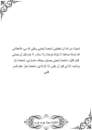 ‫نجاة‬ ‫الكاتبة‬
‫فريد‬ ‫جوده‬
‫فأعطاني‬ ،‫بي‬ ‫هللا‬ ‫ويتقي‬ ‫ُحبني‬‫ي‬ ‫ا‬ً‫ص‬‫شخ‬ ‫ُعطيني‬‫ي‬ ‫أن‬ َّ
‫َّللا‬ ‫من‬ ُ‫َمنيت‬‫ت‬
‫يصلي‬ ‫أن‬ ‫قبل‬ ‫ينام‬ ‫ال‬ ‫و‬ ٍ‫ة‬‫سن‬ ‫وال‬ ‫ا‬ً‫ض‬‫فر‬ ‫ك‬ُ‫يتر‬ ‫ال‬ ‫ا‬ً‫ح‬‫صال‬ ‫ا‬ً‫ن‬‫نسا‬ِ‫إ‬ َّ
‫َّللا‬
ٌ‫بار‬ ‫ا‬ً‫ص‬‫شخ‬ ،‫َسارتي‬‫خ‬ ‫ويخاف‬ ‫صدق‬ِ‫ب‬ ‫ُحبني‬‫ي‬ ‫ا‬ً‫ص‬‫شخ‬ ،‫الليل‬ ‫قيام‬
‫ُا‬‫ب‬‫أ‬ ،‫بوالديه‬
‫سر‬ِ‫ك‬ ِ‫ه‬‫علي‬ ُ‫عز‬َ‫ي‬ ‫ا‬ً‫ص‬‫شخ‬ ،‫ألوالدي‬ ‫ًا‬‫ب‬‫أ‬ ‫يكون‬ ‫أن‬ ‫قبل‬ ‫لي‬
.‫قلبي‬
 