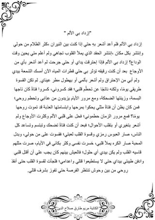 ‫الدين‬ ‫صالح‬ ‫طارق‬ ‫مريم‬ ‫الكاتبة‬
" ‫األلم‬ ‫بي‬ ‫"إزداد‬
‫حولي‬ ‫من‬ ‫الظالم‬ ‫كثر‬، ‫النيران‬ ‫بين‬ ‫كنت‬ ‫إذا‬ ‫حتي‬ ِ‫ه‬‫ب‬ ‫أشعر‬ ‫أعد‬ ‫فلم‬ ‫األلم‬ ‫بي‬ ‫إزداد‬
‫القلوب‬ ‫يمأل‬ ‫الذي‬ ‫الحقد‬ ‫إنتشر‬، ‫مكان‬ ‫بكل‬ ‫وإنتشر‬
‫وقت‬ ‫يحين‬ ‫متي‬ ‫أعلم‬ ‫ولم‬ ‫تجاهي‬
‫إزداد‬ ‫الوداع؟‬
‫فإذا‬ ‫األلم‬ ‫بي‬
‫من‬ ‫بأي‬ ‫أشعر‬ ‫أعد‬ ‫لم‬ ‫جرحت‬ ‫حتي‬ ‫أو‬ ‫يداي‬ ‫إحترقت‬
‫قطرات‬ ‫حتي‬ ‫بي‬ ‫تؤثر‬ ‫رقيقه‬ ‫كنت‬ ‫أن‬ ‫بعد‬ ‫األوجاع‬
‫المياه‬
‫أمسك‬ ‫اآلن‬
‫الشمعة‬
‫بيدي‬
‫مطر‬ ‫بهطول‬ ‫أو‬ ‫بألمي‬ ‫أشعر‬ ‫ولم‬ ‫اإلحتراق‬ ‫من‬ ‫أبي‬ ‫ولم‬
‫عيناي‬
.
‫القسوة‬ ‫تكن‬ ‫لم‬
‫كسرو‬ ،‫كسروني‬ ‫فقد‬ ‫قلبي؛‬ ‫م‬ُ‫ط‬‫تح‬ ‫عن‬ ‫ا‬ً‫ج‬‫نات‬ ‫ولكنه‬ ،‫ا‬ً‫م‬‫يو‬ ‫طريقي‬
‫تاجها‬ ‫كان‬ ً‫ة‬‫فتا‬ ‫ا‬
‫روحي؛‬ ‫وتحطم‬ ‫عذابي‬ ‫من‬ ‫يزيدون‬ ‫األيام‬ ‫مرور‬ ‫ومع‬ ،‫الضحكة‬ ‫وزينتها‬ ،‫البسمة‬
‫روحها‬ ‫تموت‬ ‫قد‬ ‫العذبة‬ ‫وابتسامتها‬ ‫بمرحها‬ ‫يحكوا‬ ‫مثلي‬ ً‫ة‬‫فتا‬ ‫أن‬ ‫يظن‬ ‫كان‬ ‫فمن‬
‫ولم‬ ‫األوجاع‬ ‫وكثرت‬ ‫األلم‬ ‫قلبي‬ ‫على‬ ‫فحل‬ ‫حطموني؛‬ ‫الزمان‬ ‫مرور‬ ‫فمع‬ ‫ا؟‬ً‫م‬‫يو‬
‫أو‬ ‫بتغيري‬ ‫أشعر‬
‫بتقلب‬
‫كل‬ ‫وتساعد‬ ‫وتبتسم‬ ‫تضحك‬ ً‫ة‬‫فتا‬ ‫كنت‬ ‫أن‬ ‫فبعد‬ ‫األحوال؛‬
‫وبدل‬ ،‫حولي‬ ‫من‬ ‫على‬ ‫فقسوت‬ ‫لعبتي؛‬ ‫القلب‬ ‫وقسوة‬ ‫رمزي‬ ‫العبوس‬ ‫صار‬ ،‫الناس‬
‫المحبة‬
‫مثلهم‬ ‫صرت‬ ،‫األيام‬ ‫في‬ ‫بكائي‬ ‫وكثر‬ ‫نفسي‬ ‫خسرت‬ ،‫قلبي‬ ‫يمأل‬ ‫الكره‬ ‫صار‬
‫قلب‬ ‫أقتل‬ ‫أن‬ ‫علي‬ ‫يجب‬ ‫كان‬ ‫بينهم‬ ‫فالعيش‬ ‫حلول؛‬ ‫أي‬ ‫بيدي‬ ‫يكن‬ ‫ولم‬ ‫القلب‬ ‫قاسيه‬
‫ي‬
‫أنقذ‬ ‫حتى‬ ‫القلب‬ ‫لقسوة‬ ‫فلجأت‬ ‫واعدامي؛‬ ‫قتلي‬ ‫يستطيعوا‬ ‫ال‬ ‫حتي‬ ‫بيداي‬ ‫طيبتي‬ ‫وادفن‬
‫تنتظر‬ ‫وحوش‬ ‫بين‬ ‫من‬ ‫روحي‬
‫الفرصة‬
.‫قتلي‬ ‫بشرف‬ ‫تفوز‬ ‫حتي‬
 