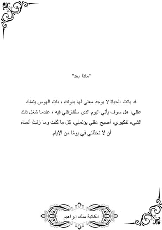 ‫إبراهيم‬ ‫ملك‬ ‫الكاتبة‬
"‫بعد‬ ‫"ماذا‬
‫بدونك‬ ‫لها‬ ‫معنى‬ ‫يوجد‬ ‫ال‬ ‫الحياة‬ ‫باتت‬ ‫قد‬
‫يتملك‬ ‫الهوس‬ ‫بات‬ ،
‫عقلي‬
‫سوف‬ ‫هل‬ ،
‫يأتي‬
‫الذى‬ ‫اليوم‬
‫فارقني‬ُ‫ت‬‫س‬
‫فيه‬
،
‫ذلك‬ ‫شغل‬ ‫عندما‬
‫الشيء‬
‫تفكيري‬
‫أصبح‬ ،
‫عقلي‬
‫يؤلمني‬
‫وما‬ ‫نت‬ُ‫ك‬ ‫ما‬ ‫كل‬ ،
‫أتمن‬ ُ‫زلت‬
‫اه‬
‫ال‬ ‫أن‬
‫تخذلني‬
‫في‬
.‫اإليام‬ ‫من‬ ‫ا‬ً‫م‬‫يو‬
 