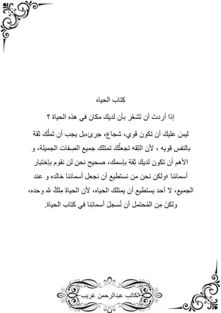 ‫غريب‬ ‫عبدالرحمن‬ ‫الكاتب‬
‫الحياه‬ ‫تاب‬ِ‫ك‬
‫هذه‬ ‫في‬ ‫مكان‬ َ‫لديك‬ ‫بأن‬ ‫ر‬ُ‫ع‬‫َش‬‫ت‬ ‫أن‬ َ‫أردت‬ ‫إذا‬
‫الحياة‬
‫؟‬
‫ثقة‬ ‫ك‬ُ‫ل‬‫َم‬‫ت‬ ‫أن‬ ‫يجب‬ ‫بل‬،‫جرئ‬ ،‫شجاع‬ ،‫قوي‬ ‫تكون‬ ‫أن‬ َ‫عليك‬ َ‫ليس‬
‫تمت‬ َ‫ك‬ُ‫ل‬‫تجع‬ ‫قه‬ِ‫ث‬‫ال‬ ‫ألن‬ ، ‫قويه‬ ‫بالنفس‬
‫و‬ ،‫الجميلة‬ ‫فات‬ ِ
‫الص‬ ‫جميع‬ ‫لك‬
‫قة‬ِ‫ث‬ َ‫لديك‬ ‫تكون‬ ‫أن‬ ‫األهم‬
‫بإ‬
‫سمك‬
‫بإختيار‬ ‫نقوم‬ ‫لن‬ ‫نحن‬ ‫صحيح‬ ،
‫عند‬ ‫و‬ ‫خالده‬ ‫أسمائنا‬ ‫نجعل‬ ‫أن‬ ‫نستطيع‬ ‫من‬ ‫نحن‬ ‫؛ولكن‬ ‫أسمائنا‬
،‫وحده‬ َّ
‫َّلل‬ ٌ‫لك‬ِ‫م‬ َ‫ة‬‫الحيا‬ ‫ألن‬ ،‫الحياه‬ ‫يمتلك‬ ‫أن‬ ‫يستطيع‬ ‫أحد‬ ‫ال‬ ،‫الجميع‬
‫ا‬ ‫كتاب‬ ‫في‬ ‫نا‬ِ‫ئ‬‫أسما‬ َ‫ل‬‫سج‬ُ‫ن‬ ‫أن‬ ‫حتمل‬ُ‫م‬‫ال‬ ‫ن‬ِ‫م‬ َ‫ولكن‬
.‫لحياة‬
 