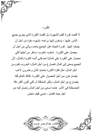 ‫غريب‬ ‫عبدالرحمن‬ ‫الكاتب‬
‫وره‬ُ‫ك‬‫ال‬
‫جميع‬ ‫يجري‬ ‫الذي‬ ‫الكورة‬ ‫أقصد‬ ‫بل‬ ،‫الشهيرة‬ ‫القدم‬ ‫كورة‬ ‫أقصد‬ ‫ال‬
‫أن‬ ‫أجل‬ ‫من‬ ‫بقوة‬ ،‫بشهوه‬ ،‫برغبه‬ ‫إليها‬ ‫ون‬ُ‫ع‬‫س‬َ‫ي‬ ، ‫عليها‬ ‫الناس‬
‫أن‬ ‫أجل‬ ‫من‬ ‫ويأتي‬ ‫يذهب‬ ‫الجميع‬ ‫فإن‬ ،‫الحياة‬ ‫كورة‬ .‫إليها‬ ‫لوا‬ ِ
‫ص‬َ‫ي‬
‫لكي‬ ‫أجلها‬ ‫من‬ ‫نسافر‬ ،‫نتغرب‬ ،‫نذهب‬ . ‫الكورة‬ ‫علي‬ ‫يحصل‬
‫نحصل‬
‫ألن‬ ،‫بالمال‬ ‫الكروة‬ ‫شبه‬ُ‫أ‬ ‫فإني‬ ‫نعم‬ !‫المال‬ ‫علي‬ ‫الكورة‬ ‫علي‬
‫من‬ ‫تقوم‬ ‫الحروب‬ ،‫المال‬ ‫أجل‬ ‫من‬ ‫نتصارع‬ ‫المال‬ ‫إلي‬ ٰ
‫يسعى‬ ‫الجميع‬
،‫المال‬ ‫أجل‬
‫العب‬ ‫وعشرون‬ ‫إثنان‬ ‫بتحديد‬ ‫الكورة‬ ‫فكرة‬ ‫مثل‬
‫كله‬ ‫العالم‬ ‫كذلك‬ ،‫الكورة‬ ‫علي‬ ‫الحصول‬ ‫أجل‬ ‫من‬ ‫يتصارعون‬
‫ل‬ ‫أو‬ ‫المشكلة‬ ‫ولكن‬ ،‫المال‬ ‫أجل‬ ‫من‬ ‫يتصارع‬
‫دقة‬ ‫أكتر‬ ‫أكون‬ ‫كي‬
‫من‬ ‫إليه‬ ‫ونصل‬ ‫المال‬ ‫أجل‬ ‫من‬ ٰ
‫نسعى‬ ‫عندما‬ ‫األمر‬ ‫في‬ !‫المضحك‬
.‫نعيش‬ ‫كيف‬ ‫ننسي‬ ، ‫افضل‬ ‫حياه‬ ‫أجل‬
 