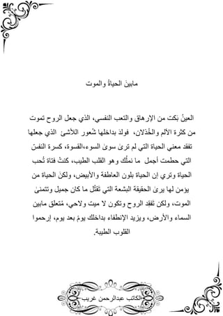 ‫غريب‬ ‫عبدالرحمن‬ ‫الكاتب‬
‫والموت‬ ُ‫ة‬‫الحيا‬ َ‫مابين‬
‫تموت‬ ‫الروح‬ ‫جعل‬ ‫الذي‬ ،‫النفسي‬ ‫والتعب‬ ‫اإلرهاق‬ ‫من‬ ‫كت‬َ‫ب‬ ُ‫العين‬
‫جعلها‬ ‫الذي‬ ‫الألشئ‬ ‫عور‬ُ‫ش‬ ‫بداخلها‬ َ‫د‬‫فول‬ ،‫ذالن‬ُ‫خ‬‫وال‬ ‫اآللم‬ ‫كثرة‬ ‫من‬
ّ‫النفس‬ ‫كسرة‬ ،‫القسوة‬،‫السوء‬ ٰ
‫سوى‬ ٰ
‫ترى‬ ‫لم‬ ‫التي‬ ‫الحياة‬ ‫معني‬ ‫تفقد‬
‫ك‬ ،‫الطيب‬ ‫القلب‬ ‫وهو‬ ‫ك‬ُ‫ل‬‫نم‬ ‫ما‬ ‫أجمل‬ ‫حطمت‬ ‫التي‬
‫حب‬ُ‫ت‬ ‫فتاة‬ ُ‫نت‬
‫من‬ ‫الحياة‬ َ‫ولكن‬ ،‫واألبيض‬ ‫العاطفة‬ ‫بلون‬ ‫الحياة‬ ‫إن‬ ‫وتري‬ ‫الحياة‬
ٰ
‫وتتمنى‬ ‫جميل‬ ‫كان‬ ‫ما‬ ‫ل‬ُ‫ت‬‫َق‬‫ت‬ ‫التي‬ ‫البشعة‬ ‫الحقيقة‬ ٰ
‫يرى‬ ‫لها‬ ‫يؤمن‬
‫مابين‬ ‫تعلق‬ُ‫م‬ ،‫والحي‬ ‫ميت‬ ‫ال‬ ‫وتكون‬ ‫الروح‬ ‫د‬ِ‫ق‬‫َف‬‫ت‬ ‫ولكن‬ ،‫الموت‬
‫إرحموا‬ ،‫يوم‬ ‫بعد‬ ‫يوم‬ ‫بداخلك‬ ‫اإلنطفاء‬ ‫ويزيد‬ ،‫واألرض‬ ‫السماء‬
‫القلو‬
.‫الطيبة‬ ‫ب‬
 