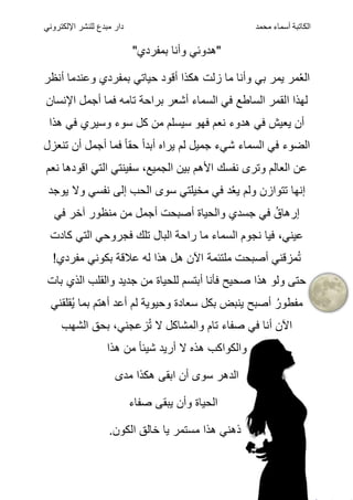 ‫الكاتبة‬
‫أسماء‬
‫محمد‬
‫اإللكتروني‬ ‫للنشر‬ ‫مبدع‬ ‫دار‬
"‫بمفردي‬ ‫وأنا‬ ‫"هدوئي‬
‫أنظر‬ ‫وعندما‬ ‫بمفردي‬ ‫حياتي‬ ‫أقود‬ ‫هكذا‬ ‫زلت‬ ‫ما‬ ‫وأنا‬ ‫بي‬ ‫يمر‬ ‫مر‬ُ‫ع‬‫ال‬
‫ا‬ ‫لهذا‬
‫اإلنسان‬ ‫أجمل‬ ‫فما‬ ‫تامه‬ ‫براحة‬ ‫أشعر‬ ‫السماء‬ ‫في‬ ‫الساطع‬ ‫لقمر‬
‫هذا‬ ‫في‬ ‫وسيري‬ ‫سوء‬ ‫كل‬ ‫من‬ ‫سيسلم‬ ‫فهو‬ ‫نعم‬ ‫هدوء‬ ‫في‬ ‫يعيش‬ ‫أن‬
‫السماء‬ ‫في‬ ‫الضوء‬
‫شي‬
‫ء‬
‫تنعزل‬ ‫أن‬ ‫أجمل‬ ‫فما‬ ً‫ا‬‫حق‬ ً‫ا‬‫أبد‬ ‫يراه‬ ‫لم‬ ‫جميل‬
‫نعم‬ ‫اقودها‬ ‫التي‬ ‫سفينتي‬ ،‫الجميع‬ ‫بين‬ ‫األهم‬ ‫نفسك‬ ‫وترى‬ ‫العالم‬ ‫عن‬
‫يوجد‬ ‫وال‬ ‫نفسي‬ ‫إلى‬ ‫الحب‬ ‫سوى‬ ‫مخيلتي‬ ‫في‬ ‫د‬ُ‫ع‬‫ي‬ ‫ولم‬ ‫تتوازن‬ ‫إنها‬
‫في‬ ‫آخر‬ ‫منظور‬ ‫من‬ ‫أجمل‬ ‫أصبحت‬ ‫والحياة‬ ‫جسدي‬ ‫في‬ ُ‫إرهاق‬
‫فجرو‬ ‫تلك‬ ‫البال‬ ‫راحة‬ ‫ما‬ ‫السماء‬ ‫نجوم‬ ‫فيا‬ ،‫عيني‬
‫كادت‬ ‫التي‬ ‫حي‬
‫أصبحت‬ ‫مزقني‬ُ‫ت‬
‫ملتئمة‬
!‫مفردي‬ ‫بكوني‬ ‫عالقة‬ ‫له‬ ‫هذا‬ ‫هل‬ ‫اآلن‬
‫بات‬ ‫الذي‬ ‫والقلب‬ ‫جديد‬ ‫من‬ ‫للحياة‬ ‫أبتسم‬ ‫فأنا‬ ‫صحيح‬ ‫هذا‬ ‫ولو‬ ‫حتى‬
‫سعادة‬ ‫بكل‬ ‫ينبض‬ ‫أصبح‬ ُ‫مفطور‬
‫وحيوية‬
‫ُقلقني‬‫ي‬ ‫بما‬ ‫أهتم‬ ‫أعد‬ ‫لم‬
‫الشهب‬ ‫بحق‬ ،‫زعجني‬ُ‫ت‬ ‫ال‬ ‫والمشاكل‬ ‫تام‬ ‫صفاء‬ ‫في‬ ‫أنا‬ ‫اآلن‬
‫والكواكب‬
‫هذه‬
‫أري‬ ‫ال‬
‫هذا‬ ‫من‬ ً‫ا‬‫شيئ‬ ‫د‬
‫مدى‬ ‫هكذا‬ ‫ابقى‬ ‫أن‬ ‫سوى‬ ‫الدهر‬
‫صفاء‬ ‫يبقى‬ ‫وأن‬ ‫الحياة‬
.‫الكون‬ ‫خالق‬ ‫يا‬ ‫مستمر‬ ‫هذا‬ ‫ذهني‬
 