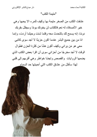 ‫الكاتبة‬
‫أسماء‬
‫محمد‬
‫اإللكتروني‬ ‫للنشر‬ ‫مبدع‬ ‫دار‬
"‫الكتب‬ ‫"متيمة‬
‫وهي‬ ‫يحبها‬ ‫اال‬ ‫للمرء‬ ‫وكيف‬ ‫بها‬ ‫متيمة‬ ‫الصغر‬ ‫من‬ ‫الكتب‬ ‫عشقت‬
‫بقربك‬ ‫وسيظل‬ ‫ا‬ً‫م‬‫يو‬ ‫يخونك‬ ‫لن‬ ‫فالكتاب‬ ‫نعم‬ ‫له‬ ‫األصدقاء‬ ‫خير‬
‫وإنما‬ ،‫أردت‬ ‫وحيثما‬ ‫شئت‬ ‫وقتما‬ ‫معه‬ ‫بالتحدث‬ ‫لك‬ ‫يسمح‬ ‫إنه‬ ،‫ا‬ً‫م‬‫دو‬
‫كاتبي‬ ‫سوى‬ ‫أجد‬ ‫ال‬ ‫ا‬ً‫ن‬‫حزي‬ ‫اكون‬ ‫عندما‬ ‫البشر‬ ‫جميع‬ ‫بين‬ ‫من‬ ‫انا‬
‫فطوال‬ ‫الحزن‬ ‫كثرة‬ ‫من‬ ‫ا‬ً‫ش‬‫ه‬ ‫أكون‬ ‫وكيف‬ ‫يراني‬ ‫ن‬َ‫م‬ ‫هو‬ ‫معي‬
‫الذي‬ ‫الكتب‬ ‫بعض‬ ‫اقرا‬ ‫أن‬ ‫سوى‬ ‫أحزاني‬ ‫من‬ ‫ا‬ً‫ج‬‫مخر‬ ‫أجد‬ ‫ال‬ ‫الوقت‬
‫ا‬ً‫ض‬‫واي‬ ‫والقصص‬ ‫الروايات‬ ‫يضمها‬
‫قلبي‬ ‫إلى‬ ‫أقربهم‬ ‫وهي‬ ‫خواطر‬
‫السماء‬ ‫حد‬ ‫أحببتها‬ ‫التي‬ ‫الكتب‬ ‫عشاق‬ ‫من‬ ‫سأظل‬ ‫لهذا‬
 