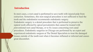In most cases, a root canal is performed to save teeth with injured pulp from
extraction. Sometimes, this non-surgical procedure is not sufficient to heal the
tooth and the endodontist recommends endodontic surgery.
Endodontic surgery is a dental procedure that is performed to preserve the
natural tooth affected by apical periodontitis that cannot be treated with
conventional root canal therapy, or to fix issues concerning root canal
procedures. Endodontic surgeries in Chicago are performed by an expert and
experienced endodontic surgeon at The Dental Specialists to treat the damaged
tissues outside of the tooth root when it becomes inflamed or infected and causes
great discomfort.
Introduction
 