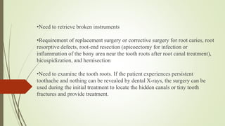 •Need to retrieve broken instruments
•Requirement of replacement surgery or corrective surgery for root caries, root
resorptive defects, root-end resection (apicoectomy for infection or
inflammation of the bony area near the tooth roots after root canal treatment),
bicuspidization, and hemisection
•Need to examine the tooth roots. If the patient experiences persistent
toothache and nothing can be revealed by dental X-rays, the surgery can be
used during the initial treatment to locate the hidden canals or tiny tooth
fractures and provide treatment.
 