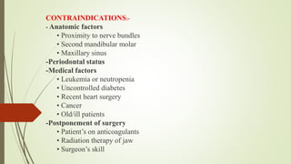 CONTRAINDICATIONS:-
- Anatomic factors
• Proximity to nerve bundles
• Second mandibular molar
• Maxillary sinus
-Periodontal status
-Medical factors
• Leukemia or neutropenia
• Uncontrolled diabetes
• Recent heart surgery
• Cancer
• Old/ill patients
-Postponement of surgery
• Patient’s on anticoagulants
• Radiation therapy of jaw
• Surgeon’s skill
 