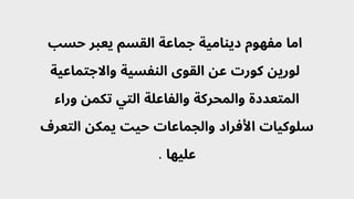 ‫حسب‬ ‫يعبر‬ ‫القسم‬ ‫جماعة‬ ‫دينامية‬ ‫مفهوم‬ ‫اما‬
‫واالجتماعية‬ ‫النفسية‬ ‫القوى‬ ‫عن‬ ‫كورت‬ ‫لورين‬
‫وراء‬ ‫تكمن‬ ‫التي‬ ‫والفاعلة‬ ‫والمحركة‬ ‫المتعددة‬
‫التعرف‬ ‫يمكن‬ ‫حيت‬ ‫والجماعات‬ ‫األفراد‬ ‫سلوكيات‬
. ‫عليها‬
 