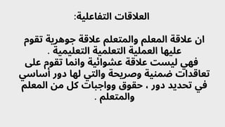 :‫التفاعلية‬ ‫العالقات‬
‫تقوم‬ ‫جوهرية‬ ‫عالقة‬ ‫والمتعلم‬ ‫المعلم‬ ‫عالقة‬ ‫ان‬
. ‫التعليمية‬ ‫التعلمية‬ ‫العملية‬ ‫عليها‬
‫عىل‬ ‫تقوم‬ ‫وانما‬ ‫عشوائية‬ ‫عالقة‬ ‫ليست‬ ‫فهي‬
‫أساسي‬ ‫دور‬ ‫لها‬ ‫والتي‬ ‫وصريحة‬ ‫ضمنية‬ ‫تعاقدات‬
‫المعلم‬ ‫من‬ ‫كل‬ ‫وواجبات‬ ‫حقوق‬ ، ‫دور‬ ‫تحديد‬ ‫في‬
. ‫والمتعلم‬
 
