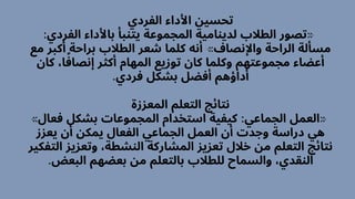 ‫الفردي‬ ‫األداء‬ ‫تحسين‬
:‫الفردي‬ ‫باألداء‬ ‫يتنبأ‬ ‫المجموعة‬ ‫لدينامية‬ ‫الطالب‬ ‫«تصور‬
‫مع‬ ‫أكبر‬ ‫براحة‬ ‫الطالب‬ ‫شعر‬ ‫كلما‬ ‫أنه‬ »‫واإلنصاف‬ ‫الراحة‬ ‫مسألة‬
‫كان‬ ،‫ا‬‫ًف‬‫إنصا‬ ‫أكثر‬ ‫المهام‬ ‫توزيع‬ ‫كان‬ ‫وكلما‬ ‫مجموعتهم‬ ‫أعضاء‬
.‫فردي‬ ‫بشكل‬ ‫أفضل‬ ‫أداؤهم‬
‫المعززة‬ ‫التعلم‬ ‫نتائج‬
»‫فعال‬ ‫بشكل‬ ‫المجموعات‬ ‫استخدام‬ ‫كيفية‬ :‫الجماعي‬ ‫«العمل‬
‫يعزز‬ ‫أن‬ ‫يمكن‬ ‫الفعال‬ ‫الجماعي‬ ‫العمل‬ ‫أن‬ ‫وجدت‬ ‫دراسة‬ ‫هي‬
‫التفكير‬ ‫وتعزيز‬ ،‫النشطة‬ ‫المشاركة‬ ‫تعزيز‬ ‫خالل‬ ‫من‬ ‫التعلم‬ ‫نتائج‬
.‫البعض‬ ‫بعضهم‬ ‫من‬ ‫بالتعلم‬ ‫للطالب‬ ‫والسماح‬ ،‫النقدي‬
 