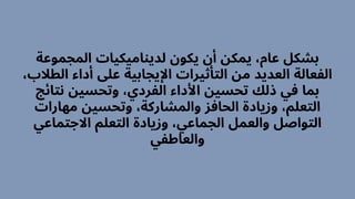 ‫المجموعة‬ ‫لديناميكيات‬ ‫يكون‬ ‫أن‬ ‫يمكن‬ ،‫عام‬ ‫بشكل‬
،‫الطالب‬ ‫أداء‬ ‫عىل‬ ‫اإليجابية‬ ‫التأثيرات‬ ‫من‬ ‫العديد‬ ‫الفعالة‬
‫نتائج‬ ‫وتحسين‬ ،‫الفردي‬ ‫األداء‬ ‫تحسين‬ ‫ذلك‬ ‫في‬ ‫بما‬
‫مهارات‬ ‫وتحسين‬ ،‫والمشاركة‬ ‫الحافز‬ ‫وزيادة‬ ،‫التعلم‬
‫االجتماعي‬ ‫التعلم‬ ‫وزيادة‬ ،‫الجماعي‬ ‫والعمل‬ ‫التواصل‬
‫والعاطفي‬
 